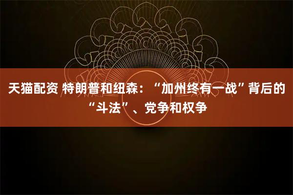 天猫配资 特朗普和纽森:“加州终有一战”背后的“斗法”、党争和权争