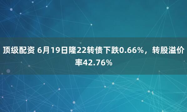 顶级配资 6月19日隆22转债下跌0.66%，转股溢价率42.76%