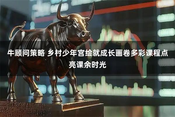 牛顾问策略 乡村少年宫绘就成长画卷多彩课程点亮课余时光