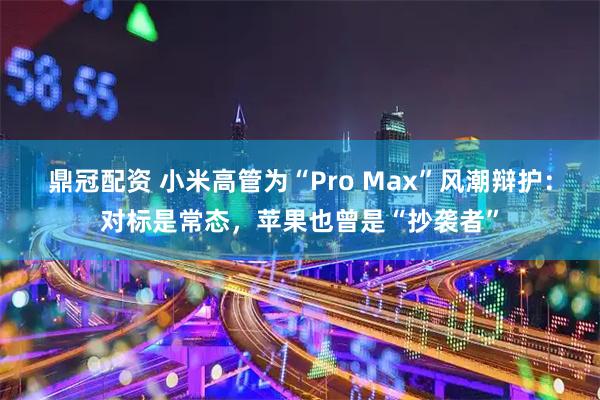 鼎冠配资 小米高管为“Pro Max”风潮辩护:对标是常态,苹果也曾是“抄袭者”