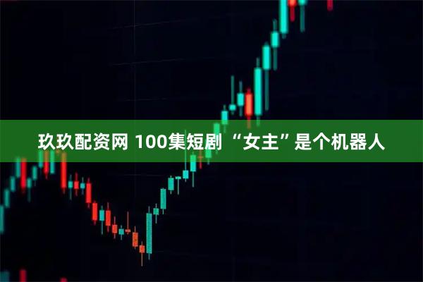玖玖配资网 100集短剧 “女主”是个机器人