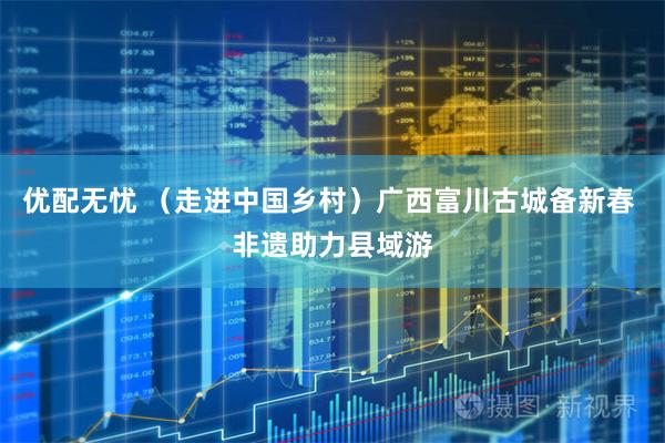 优配无忧 （走进中国乡村）广西富川古城备新春 非遗助力县域游