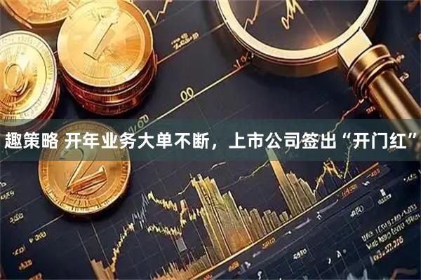 趣策略 开年业务大单不断，上市公司签出“开门红”