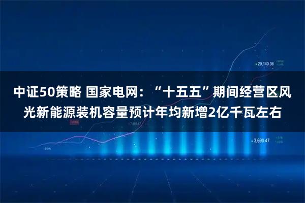 中证50策略 国家电网：“十五五”期间经营区风光新能源装机容量预计年均新增2亿千瓦左右