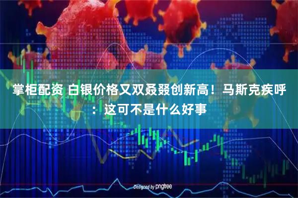掌柜配资 白银价格又双叒叕创新高！马斯克疾呼：这可不是什么好事