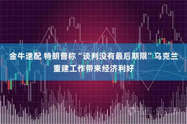 金牛速配 特朗普称“谈判没有最后期限”乌克兰重建工作带来经济利好