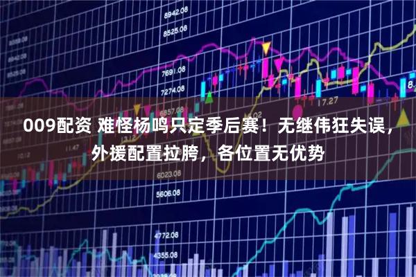 009配资 难怪杨鸣只定季后赛！无继伟狂失误，外援配置拉胯，各位置无优势