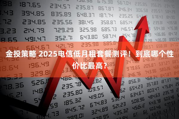 金投策略 2025电信低月租套餐测评！到底哪个性价比最高？