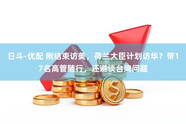 日斗-优配 刚结束访美，荷兰大臣计划访华？带17名高管随行，还避谈台湾问题