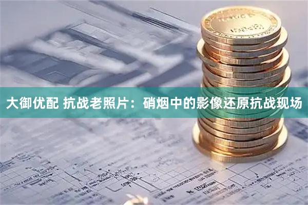 大御优配 抗战老照片：硝烟中的影像还原抗战现场