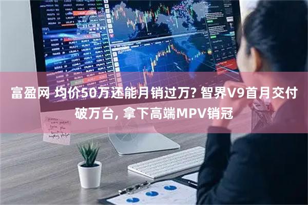 富盈网 均价50万还能月销过万? 智界V9首月交付破万台, 拿下高端MPV销冠